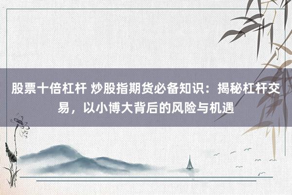 股票十倍杠杆 炒股指期货必备知识：揭秘杠杆交易，以小博大背后的风险与机遇