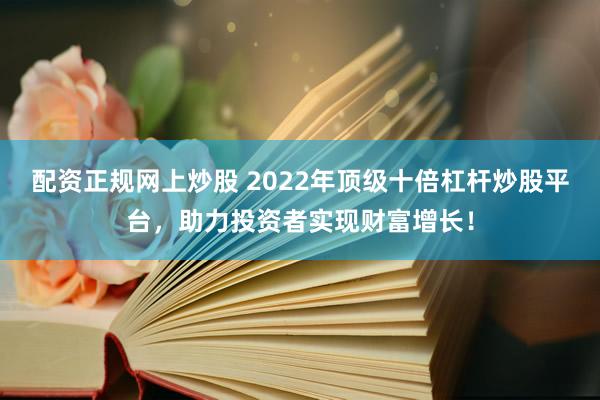 配资正规网上炒股 2022年顶级十倍杠杆炒股平台，助力投资者实现财富增长！