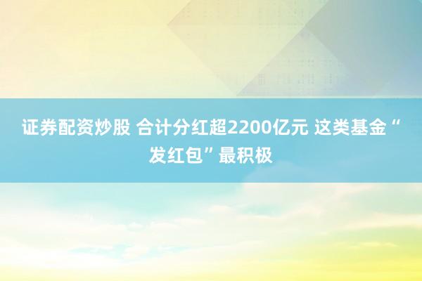 证券配资炒股 合计分红超2200亿元 这类基金“发红包”最积极