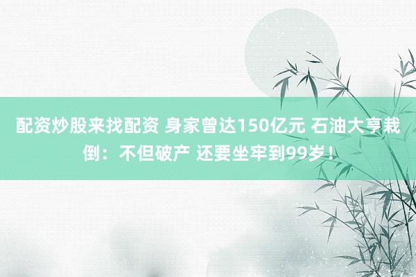 配资炒股来找配资 身家曾达150亿元 石油大亨栽倒：不但破产 还要坐牢到99岁！