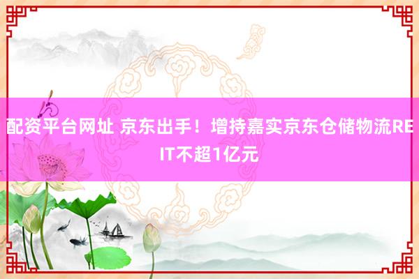 配资平台网址 京东出手！增持嘉实京东仓储物流REIT不超1亿元