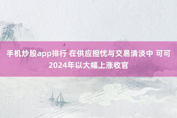 手机炒股app排行 在供应担忧与交易清淡中 可可2024年以大幅上涨收官