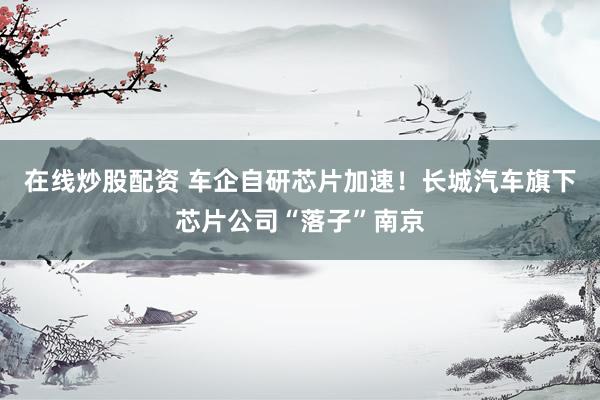 在线炒股配资 车企自研芯片加速！长城汽车旗下芯片公司“落子”南京