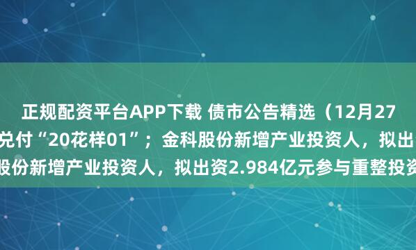 正规配资平台APP下载 债市公告精选（12月27日）| 花样年延期一年兑付“20花样01”；金科股份新增产业投资人，拟出资2.984亿元参与重整投资