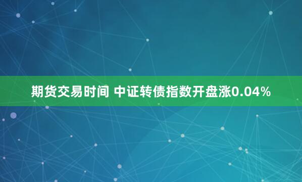 期货交易时间 中证转债指数开盘涨0.04%