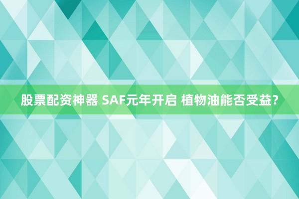 股票配资神器 SAF元年开启 植物油能否受益？