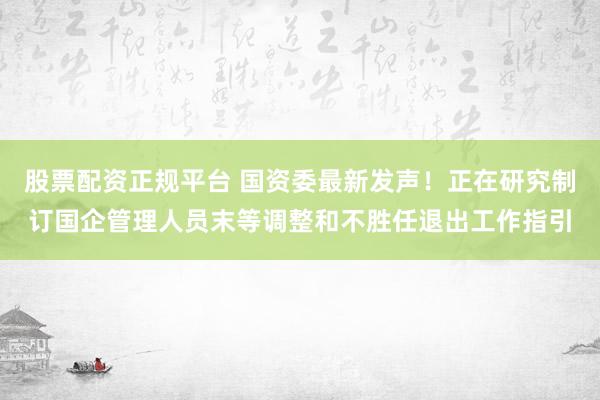 股票配资正规平台 国资委最新发声！正在研究制订国企管理人员末等调整和不胜任退出工作指引