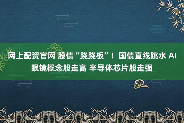 网上配资官网 股债“跷跷板”！国债直线跳水 AI眼镜概念股走高 半导体芯片股走强