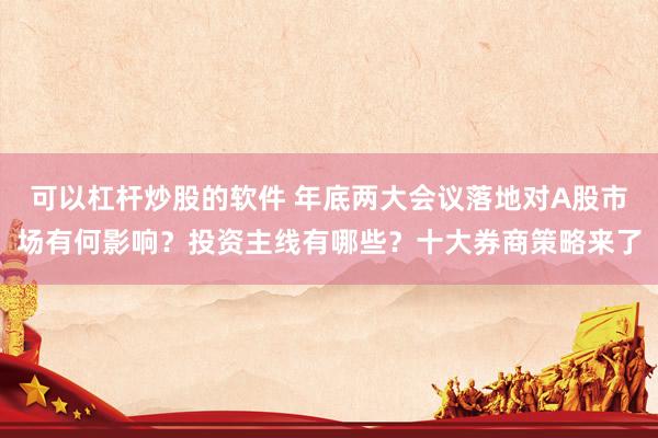 可以杠杆炒股的软件 年底两大会议落地对A股市场有何影响？投资主线有哪些？十大券商策略来了