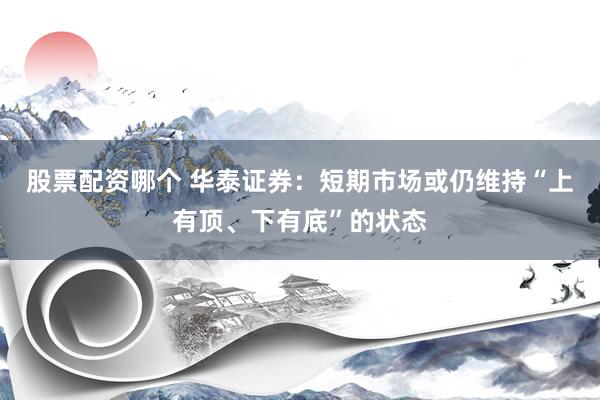 股票配资哪个 华泰证券：短期市场或仍维持“上有顶、下有底”的状态