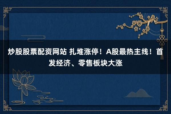 炒股股票配资网站 扎堆涨停！A股最热主线！首发经济、零售板块大涨