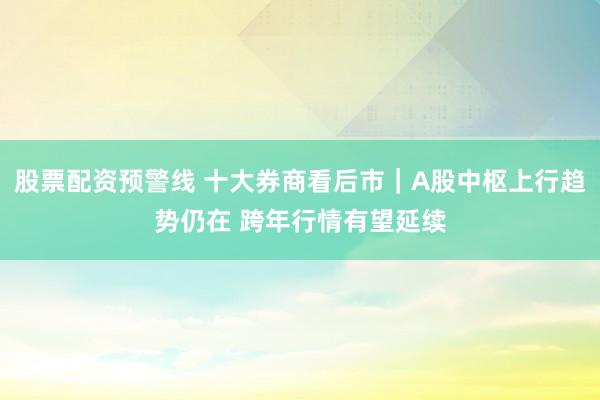 股票配资预警线 十大券商看后市｜A股中枢上行趋势仍在 跨年行情有望延续