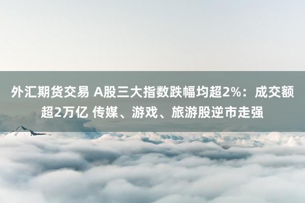 外汇期货交易 A股三大指数跌幅均超2%：成交额超2万亿 传媒、游戏、旅游股逆市走强