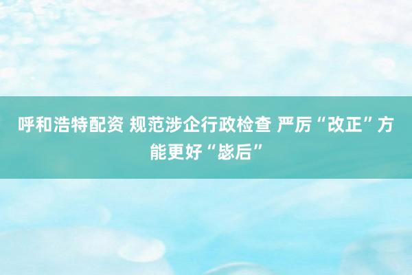 呼和浩特配资 规范涉企行政检查 严厉“改正”方能更好“毖后”
