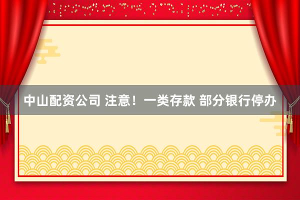 中山配资公司 注意！一类存款 部分银行停办