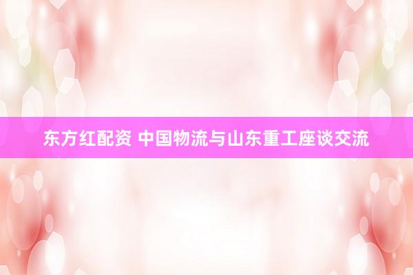 东方红配资 中国物流与山东重工座谈交流
