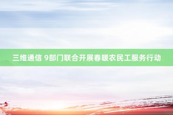 三维通信 9部门联合开展春暖农民工服务行动