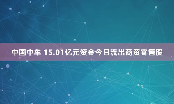 中国中车 15.01亿元资金今日流出商贸零售股