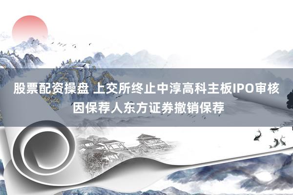 股票配资操盘 上交所终止中淳高科主板IPO审核 因保荐人东方证券撤销保荐