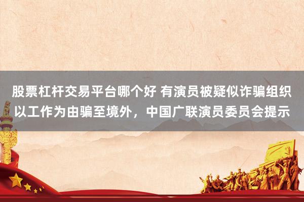 股票杠杆交易平台哪个好 有演员被疑似诈骗组织以工作为由骗至境外，中国广联演员委员会提示