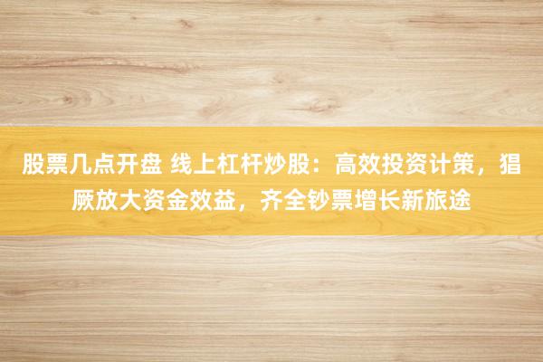 股票几点开盘 线上杠杆炒股：高效投资计策，猖厥放大资金效益，齐全钞票增长新旅途