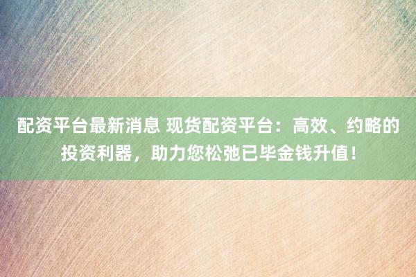 配资平台最新消息 现货配资平台：高效、约略的投资利器，助力您松弛已毕金钱升值！