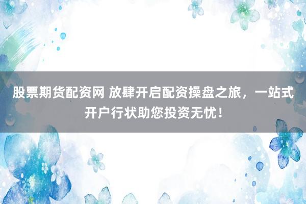 股票期货配资网 放肆开启配资操盘之旅，一站式开户行状助您投资无忧！