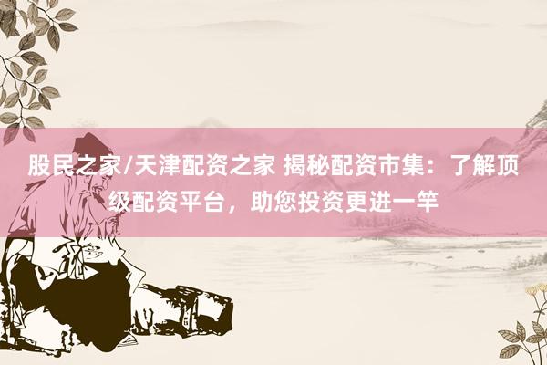 股民之家/天津配资之家 揭秘配资市集：了解顶级配资平台，助您投资更进一竿