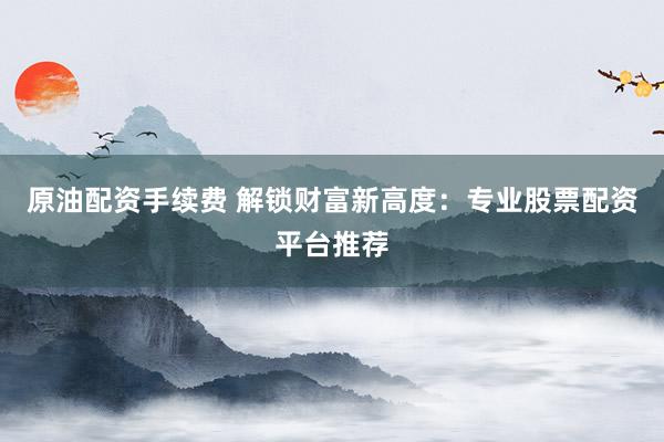 原油配资手续费 解锁财富新高度：专业股票配资平台推荐