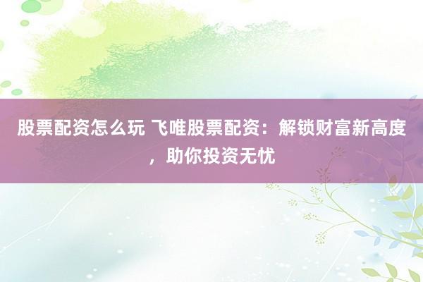 股票配资怎么玩 飞唯股票配资：解锁财富新高度，助你投资无忧