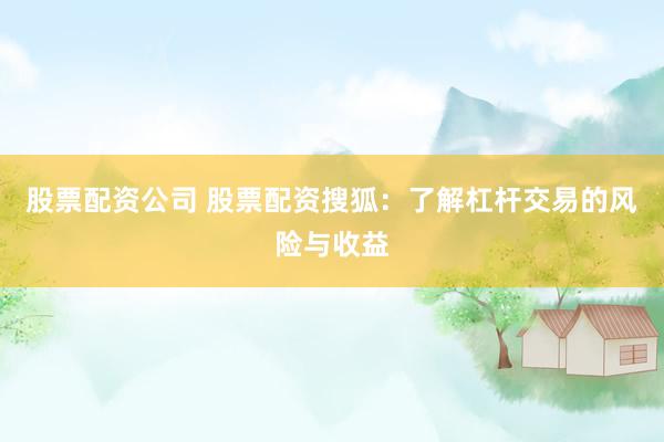 股票配资公司 股票配资搜狐：了解杠杆交易的风险与收益