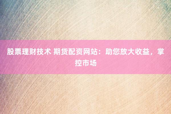 股票理财技术 期货配资网站：助您放大收益，掌控市场