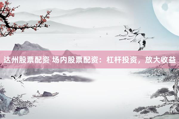 达州股票配资 场内股票配资：杠杆投资，放大收益