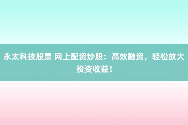 永太科技股票 网上配资炒股：高效融资，轻松放大投资收益！