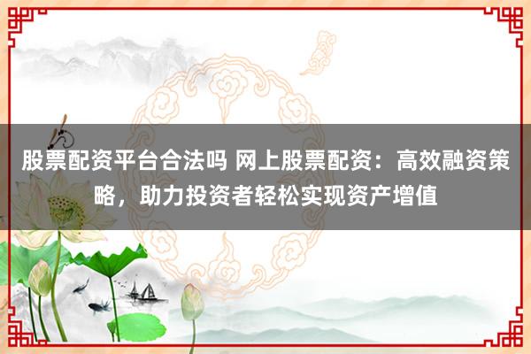 股票配资平台合法吗 网上股票配资：高效融资策略，助力投资者轻松实现资产增值