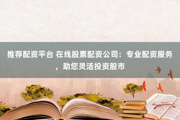 推荐配资平台 在线股票配资公司：专业配资服务，助您灵活投资股市