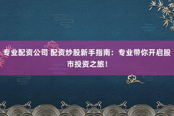 专业配资公司 配资炒股新手指南：专业带你开启股市投资之旅！