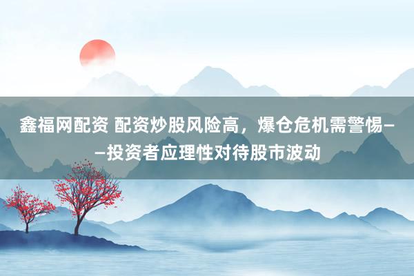 鑫福网配资 配资炒股风险高，爆仓危机需警惕——投资者应理性对待股市波动