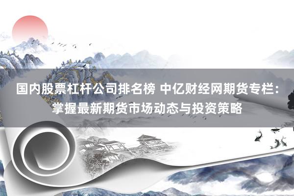 国内股票杠杆公司排名榜 中亿财经网期货专栏：掌握最新期货市场动态与投资策略