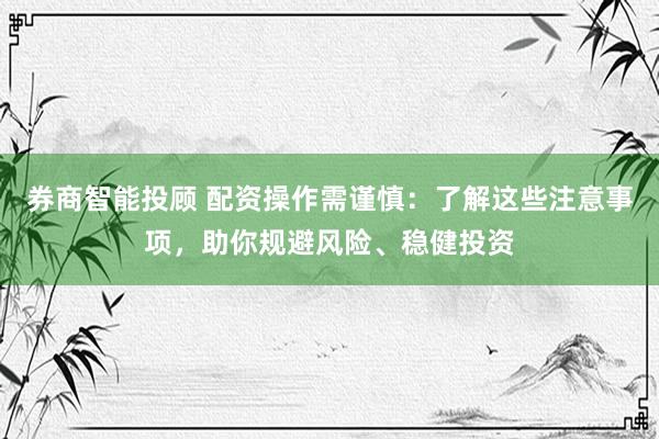 券商智能投顾 配资操作需谨慎：了解这些注意事项，助你规避风险、稳健投资