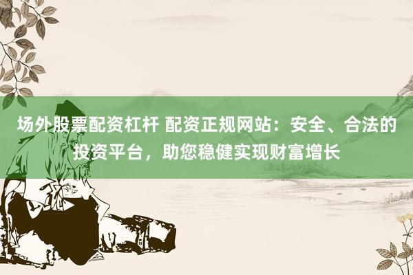 场外股票配资杠杆 配资正规网站：安全、合法的投资平台，助您稳健实现财富增长
