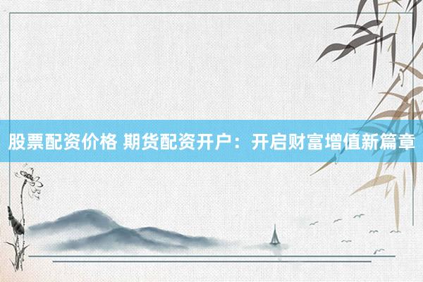 股票配资价格 期货配资开户：开启财富增值新篇章