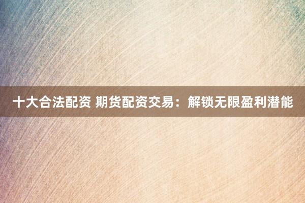 十大合法配资 期货配资交易：解锁无限盈利潜能