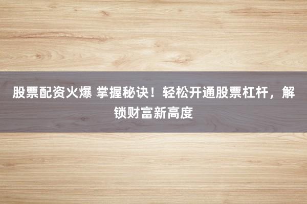 股票配资火爆 掌握秘诀！轻松开通股票杠杆，解锁财富新高度