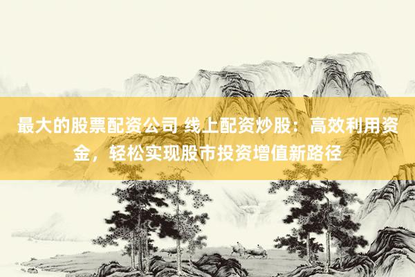 最大的股票配资公司 线上配资炒股：高效利用资金，轻松实现股市投资增值新路径