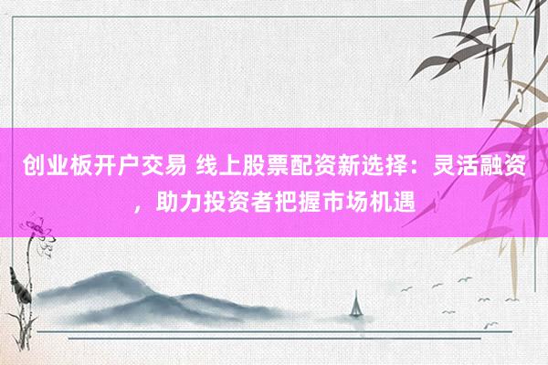 创业板开户交易 线上股票配资新选择：灵活融资，助力投资者把握市场机遇