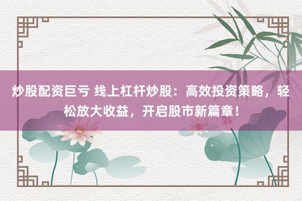 炒股配资巨亏 线上杠杆炒股：高效投资策略，轻松放大收益，开启股市新篇章！