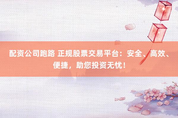 配资公司跑路 正规股票交易平台：安全、高效、便捷，助您投资无忧！