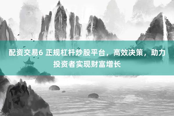 配资交易6 正规杠杆炒股平台，高效决策，助力投资者实现财富增长
