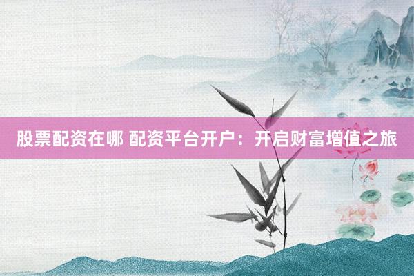 股票配资在哪 配资平台开户：开启财富增值之旅